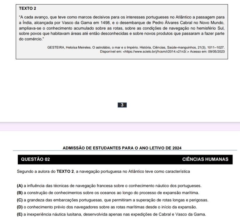 TEXTO 2
"A cada avanço, que teve como marcos decisivos para os interesses portugueses no Atlântico a passagem para
a Índia, alcançada por Vasco da Gama em 1498, e o desembarque de Pedro Álvares Cabral no Novo Mundo,
ampliava-se o conhecimento acumulado sobre as rotas, sobre as condições de navegação no hemisfério Sul,
sobre povos que habitavam áreas até então desconhecidas e sobre novos produtos que passaram a fazer parte
do comércio."
GESTEIRA, Heloísa Meireles. O astrolábio, o mar e o Império. História, Ciências, Saúde-manguinhos, 21(3), 1011-1027.
Disponível em: Acesso em: 09/05/2023
3
ADMISSÃO DE ESTUDANTES PARA O ANO LETIVO DE 2024
QUESTÃo 02 CIÊNCIAS HUMANAS
Segundo a autora do TEXTO 2, a navegação portuguesa no Atlântico teve como característica
(A) a influência das técnicas de navegação francesa sobre o conhecimento náutico dos portugueses.
(B) a construção de conhecimentos sobre os oceanos ao longo do processo de expansão marítima.
(C) a grandeza das embarcações portuguesas, que permitiram a superação de rotas longas e perigosas.
(D) o conhecimento prévio dos navegadores sobre as rotas marítimas desde o início da expansão.
(E) a inexperiência náutica lusitana, desenvolvida apenas nas expedições de Cabral e Vasco da Gama.