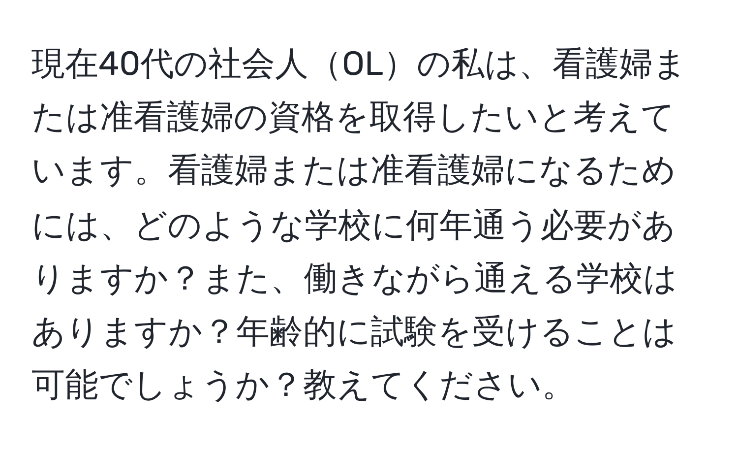 現在40代の社会人OLの私は、看護婦または准看護婦の資格を取得したいと考えています。看護婦または准看護婦になるためには、どのような学校に何年通う必要がありますか？また、働きながら通える学校はありますか？年齢的に試験を受けることは可能でしょうか？教えてください。