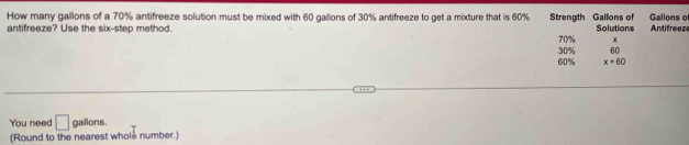 How many gallons of a 70% antifreeze solution must be mixed with 60 gallons of 30% antifreeze to get a mixture that is 60% Strength Gallons of Gallons of 
antifreeze? Use the six-step method. Solutions Antifreeze
30% 70% x
60
60% x+60
You need □ gallons. 
(Round to the nearest whole number.)