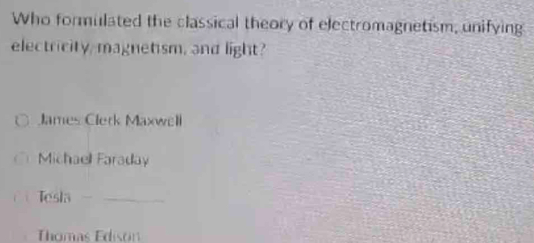 Who formulated the classical theory of electromagnetism, unifying
electricity, magnetism, and light?
James Clerk Maxwell
Michaell Faraday
Tesla -_
Thomas Edison