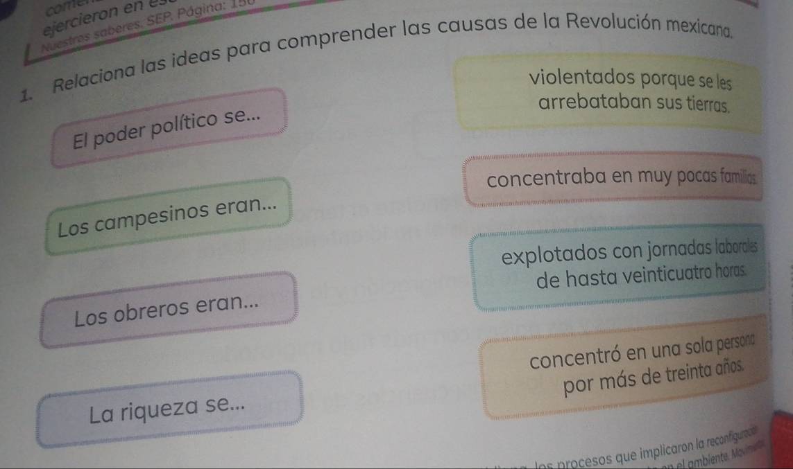 comen
Nuestros saberes. SEP. Página: 150 eiercieron en e
1. Relaciona las ideas para comprender las causas de la Revolución mexicana.
violentados porque se les
arrebataban sus tierras.
El poder político se...
concentraba en muy pocas familias
Los campesinos eran...
explotados con jornadas laborales 
de hasta veinticuatro horas.
Los obreros eran...
concentró en una sola persona
por más de treinta años.
La riqueza se...
lns procesos que implicaron la reconfiguracó
n ambiente. Movimente.