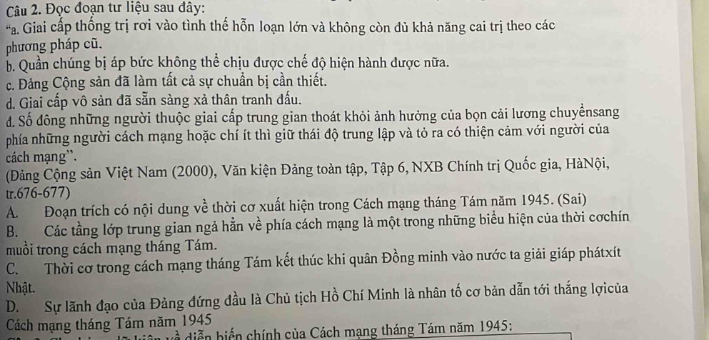 Đọc đoạn tư liệu sau đây:
*a. Giai cấp thống trị rơi vào tình thế hỗn loạn lớn và không còn đủ khả năng cai trị theo các
phương pháp cũ.
b. Quần chúng bị áp bức không thể chịu được chế độ hiện hành được nữa.
c. Đảng Cộng sản đã làm tất cả sự chuẩn bị cần thiết.
d. Giai cấp vô sản đã sẵn sàng xả thân tranh đấu.
d. Số đông những người thuộc giai cấp trung gian thoát khỏi ảnh hưởng của bọn cải lương chuyểnsang
phía những người cách mạng hoặc chí ít thì giữ thái độ trung lập và tỏ ra có thiện cảm với người của
cách mạng''.
(Đảng Cộng sản Việt Nam (2000), Văn kiện Đảng toàn tập, Tập 6, NXB Chính trị Quốc gia, HàNội,
tr. 676-677)
A. Đoạn trích có nội dung về thời cơ xuất hiện trong Cách mạng tháng Tám năm 1945. (Sai)
B. Các tầng lớp trung gian ngả hằn về phía cách mạng là một trong những biểu hiện của thời cơchín
muồi trong cách mạng tháng Tám.
C. Thời cơ trong cách mạng tháng Tám kết thúc khi quân Đồng minh vào nước ta giải giáp phátxít
Nhật.
D. Sự lãnh đạo của Đảng đứng đầu là Chủ tịch Hồ Chí Minh là nhân tố cơ bản dẫn tới thắng lợicủa
Cách mạng tháng Tám năm 1945
diễn hiến chính của Cách mạng tháng Tám năm 1945: