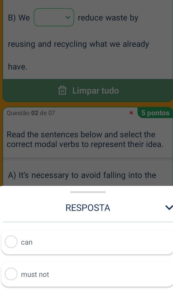 We reduce waste by
reusing and recycling what we already
have.
Limpar tudo
Questão 02 de 07 5 pontos
Read the sentences below and select the
correct modal verbs to represent their idea.
A) It's necessary to avoid falling into the
RESPOSTA
can
must not