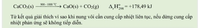 CaCO_3(s)xrightarrow 900· 1000°CCaO(s)+CO_2(g) △ _rH_(298)^o=+178,49kJ
Từ kết quả giải thích vì sao khi nung vôi cần cung cấp nhiệt liên tục, nếu dừng cung cấp 
nhiệt phản ứng sẽ không tiếp diễn.