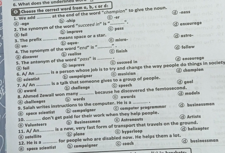 What does the underlined w
④ Choose the correct word from a, b, c or d:
1. We add .. at the end of the word "champion" to give the noun. ① -ness
@ -age _⑤ -ship O -ar
" .
2. The synonym of the word “succeed 'n'' is' C pass ⓓ encourage
⑧ fail ⓑ improve
3. The prefix _means space or a star. astro-
a un- b aqua- _ micro-
"
4. The synonym of the word “end” is " ◎ finish d follow
⑧ discover b realise
5. The antonym of the word "pass" is _ encourage
⑧ fail h improve © succeed in
6. A/ An_ is a person whose job is to try and change the way people do things in society
@ scientist compaigner musician @ champion
7. A/ An _is a talk that someone gives to a group of people. d goal
@ award ⑥ challenge speech
8. Ahmed Zewail won many _because he discovered the femtosecond.
③ challenges ⓑ words ⊙ awards ④ models
9. Salah writes instructions to the computer. He is a _ . @ businessman
⑧ space scientist ⑤ campaigner O computer programmer
10. _... don't get paid for their work when they help people. Artists
@ Volunteers ⑤ Businessmen @ Astronauts
11. A/ An._ is a new, very fast form of transport that travels on the ground. helicopter
⑧ satellite ⑤ plane hyperloop
12. He is a for people who are disabled now. He helps them a lot.
⑧ space scientist ⓑ campaigner C coach ①businessman