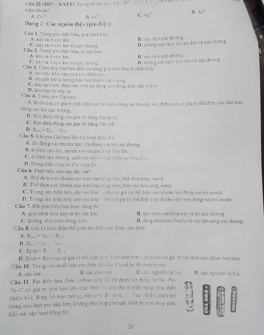 Cầu 22 (SBT - KNTT), Trong số các t0 A g Al^(3+),Fc^(2+),Clr
kiện chuán?
A. Cu^(2+) B. Fe^(2+). C. Ag^+. D. Al^(3-)
Dạng 2: Các nguồn điện (pin điện)
Câu 1. Trong pin điện hóa, quá trình khu
A. xây ra ở cực ẩm. B. xảy ra ở cực dương,
C. xây ra ở cực âm và cực dương. D. không xây ra ở cả cực âm và cực dương.
Cầu 2. Trong pin điện hóa, sự oxi hóa
A. xáy ra ở cực âm.
C. xây ra  ở cực âm và cực dương B. xây ra ở cức dương
Câu 3, Phân ứng hóa học diễn ra trong pia điện hóa là phản ứng D. không xây ra ở cực ẩm và cực đương.
A. oxi hỏa khử xây ra ở các điện cực
B. chuyển năng lượng hóa học thành diện năng.
C. xây ra ở các điện cực nhờ tác dụng của dóng điển một chiêu
D. hóa học tự xây ra
Câu 4, Trong pin Galvani
A. Điện cực có giá trị thể diện cực lớn hơn đóng vai trò cực âm, điện cực có giả trị thể điện cực nhỏ hơn
đng vai trò cực dương.
B. Sức điện động của pin do bằng Ampc kể,
C. Sức điện động của pin đo bằng Vôn kế.
D. E_pm=E_(-)-E_(+),
Câu 5, Khi pin Galvani Zn-Cu hoạt động thì
A. Zn đóng vai trò cực âm, Cu đóng vai trò cực đương.
B. ở diện cực âm, anode xây ra quả trình khư Zn.
C. ở diện cực đương, cathode xây r mà trnh oxi hóa Cu.
D. Dòng diện chạy từ Cu sang Zn
Câu 6. Phát biểu nào sau đây sai?
A. Thể điện cực chuẩn của kim loại cang lớn, tinh khử cảng mạnh.
B. Thể điện cực chuẩn của kim loại cáng nhỏ, tinh oxi hóa cáng mạnh.
C. Trong nin điện hóa, cặp oxi hóa - khử có giá trị thể diện cực chuẩn lớn đóng vai trò anode.
D. Trong pin điện hóa, cặp oxi hóa - khứ có giá trị thể điện cực chuẩn nhỏ hơn đóng vai trò anode.
Câu 7. Khi pin điện hóa hoạt động thi
A. quá trình khứ xáy ra tại cực âm. B quả trình oxi hóa xây ra tại cực dương.
C. không nhát sinh đóng diện, D. dòng electron chuyển từ cực âm sang cực dương.
Câu 8. Giá trị hiệu điện thể giữa hai diện cực được xác định:
A. E_pin=E_(+)-E_(-).
B. E_pm=U_f-1-E_f+1+1
C. Ep:n=E_k+1+E_k>
D. Epin= diễn cực có giá trị thể diện cục chuân nhỏ hơn - diện cực có giả trị thể diện cực chuẩn lớn hơn
Câu 10. Trong cầu muối của pin điện hóa Zn. Cu có sự di chuyên của
A. cac ion. B. các electron.  C các nguyên tử Zn.  D. các nguyên từ Cu.
Câu 11. Pin điện hóa Zine carbon (Zn. C) đã được sử dụng từ lâu, Pin
Zn-C có giá rẻ phủ hợp cho các thiết hi tiêu thụ ít diện năng như điều
khiền tivi, đồng hồ trea tường, đên pi đó chơi, ... Tuy nhiên, diện trở
trong của loại pin này lớn, không phủ hợp cho các thiết bị như máy ảnh
Khi pin này hoạt động thi
26