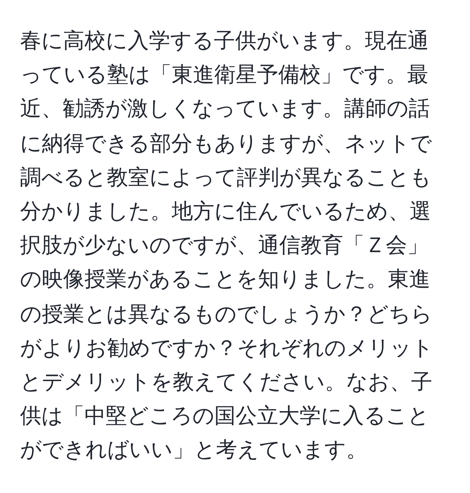 春に高校に入学する子供がいます。現在通っている塾は「東進衛星予備校」です。最近、勧誘が激しくなっています。講師の話に納得できる部分もありますが、ネットで調べると教室によって評判が異なることも分かりました。地方に住んでいるため、選択肢が少ないのですが、通信教育「Ｚ会」の映像授業があることを知りました。東進の授業とは異なるものでしょうか？どちらがよりお勧めですか？それぞれのメリットとデメリットを教えてください。なお、子供は「中堅どころの国公立大学に入ることができればいい」と考えています。