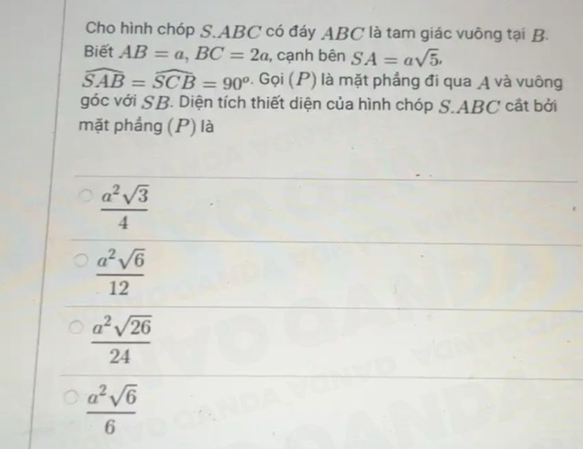 Cho hình chóp S. ABC có đáy ABC là tam giác vuông tại B.
Biết AB=a, BC=2a , cạnh bên SA=asqrt(5).
widehat SAB=widehat SCB=90^o· widehat Gqi(P) là mặt phẳng đi qua A và vuông
góc với SB. Diện tích thiết diện của hình chóp S. ABC cất bởi
mặt phẳng (P) là
 a^2sqrt(3)/4 
 a^2sqrt(6)/12 
 a^2sqrt(26)/24 
 a^2sqrt(6)/6 