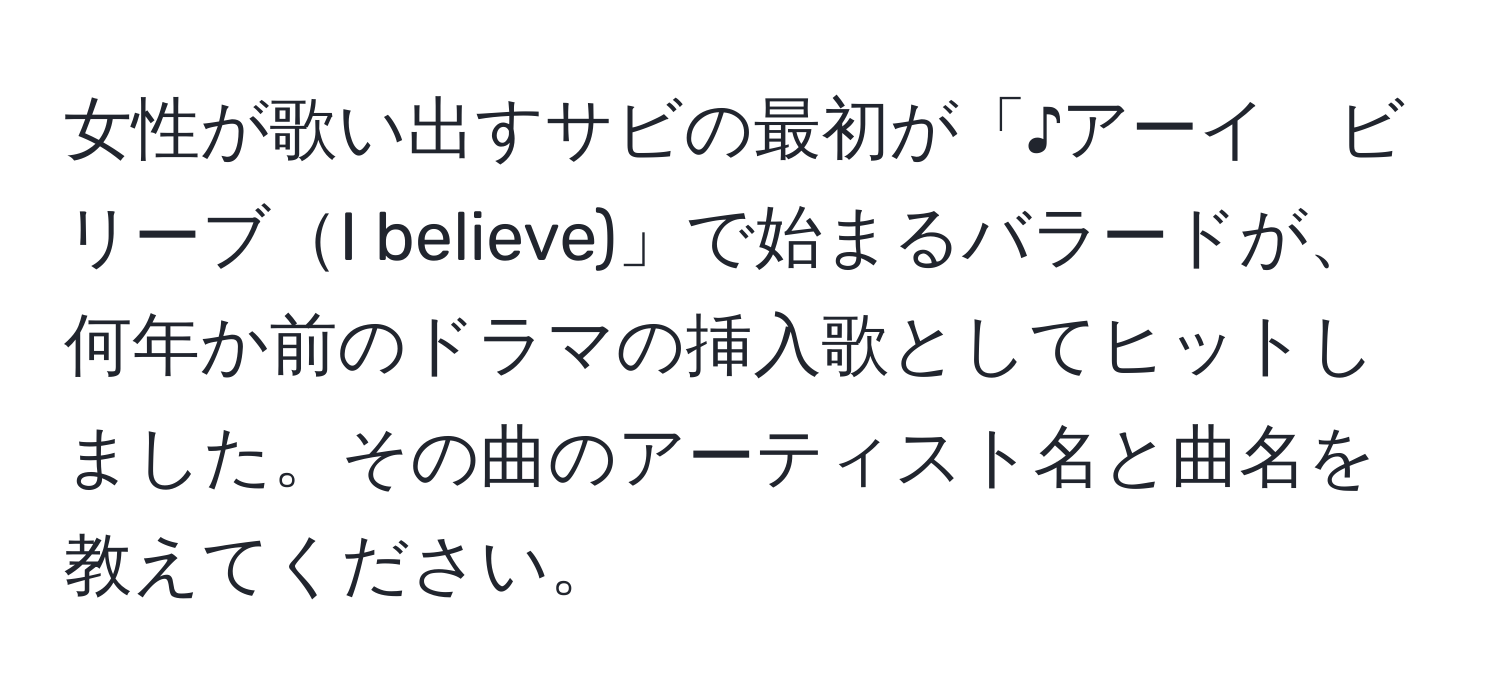 女性が歌い出すサビの最初が「♪アーイ　ビリーブI believe)」で始まるバラードが、何年か前のドラマの挿入歌としてヒットしました。その曲のアーティスト名と曲名を教えてください。