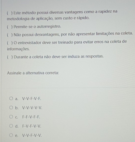  ) Este método possui diversas vantagens como a rapidez na
metodologia de aplicação, sem custo e rápido.
( ) Permite-se o autorregistro.
() Não possui desvantagens, por não apresentar limitações na coleta.
 ) O entrevistador deve ser treinado para evitar erros na coleta de
informações.
( ) Durante a coleta não deve ser induza as respostas.
Assinale a alternativa correta:
a. V-V-F-V-F.
b. V-V-V-V-V.
c. F-F-V-F-F.
d. F-V-F-V-V.
e. V-V-F-V-V.