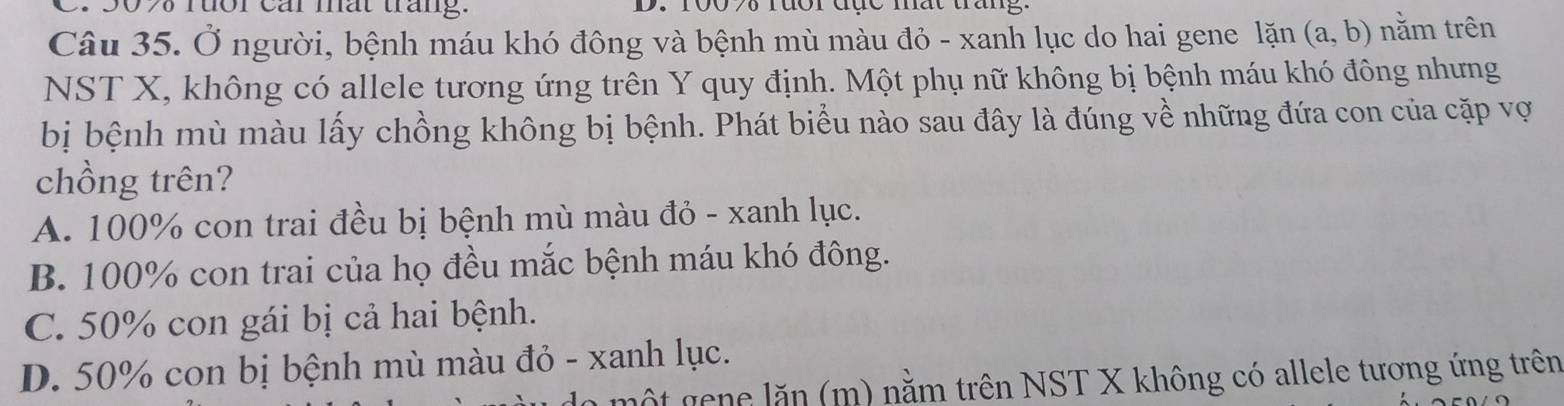 rưor Cár mất táng. D. 100 70 rưôr đục mắt tang
Câu 35. Ở người, bệnh máu khó đông và bệnh mù màu đỏ - xanh lục do hai gene lặn (a,b) nằm trên
NST X, không có allele tương ứng trên Y quy định. Một phụ nữ không bị bệnh máu khó đông nhưng
bị bệnh mù màu lấy chồng không bị bệnh. Phát biểu nào sau đây là đúng về những đứa con của cặp vợ
chồng trên?
A. 100% con trai đều bị bệnh mù màu đỏ - xanh lục.
B. 100% con trai của họ đều mắc bệnh máu khó đông.
C. 50% con gái bị cả hai bệnh.
D. 50% con bị bệnh mù màu đỏ - xanh lục.
lột gene lăn (m) nằm trên NST X không có allele tương ứng trên