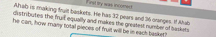 First try was incorrect 
Ahab is making fruit baskets. He has 32 pears and 36 oranges. If Ahab 
distributes the fruit equally and makes the greatest number of baskets 
he can, how many total pieces of fruit will be in each basket?