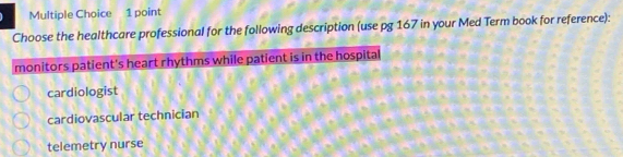 Choose the healthcare professional for the following description (use pg 167 in your Med Term book for reference):
monitors patient's heart rhythms while patient is in the hospital
cardiologist
cardiovascular technician
telemetry nurse