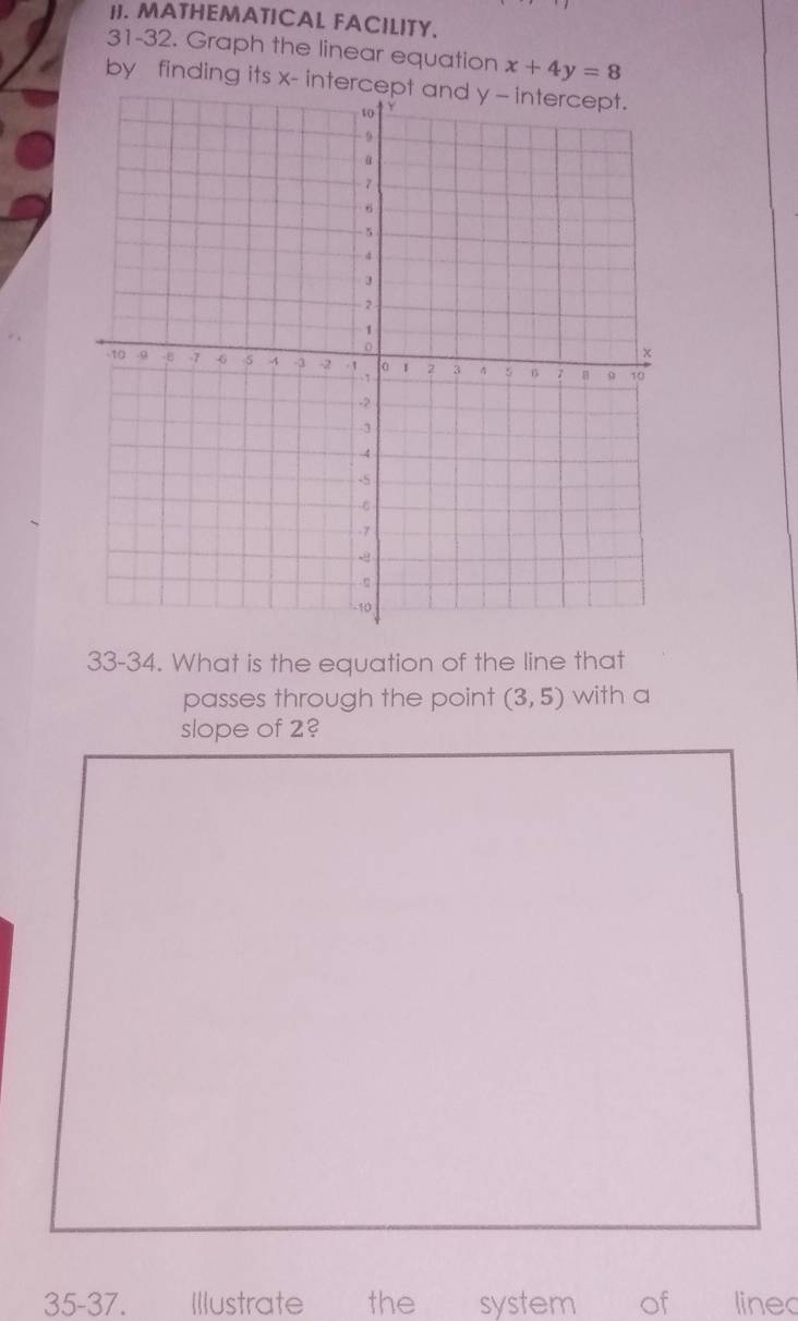 MATHEMATICAL FACILITY. 
31-32. Graph the linear equation x+4y=8
by finding its x - intercept and y - intercept. 
33-34. What is the equation of the line that 
passes through the point (3,5) with a 
slope of 2? 
35-37. Illustrate the system of linec