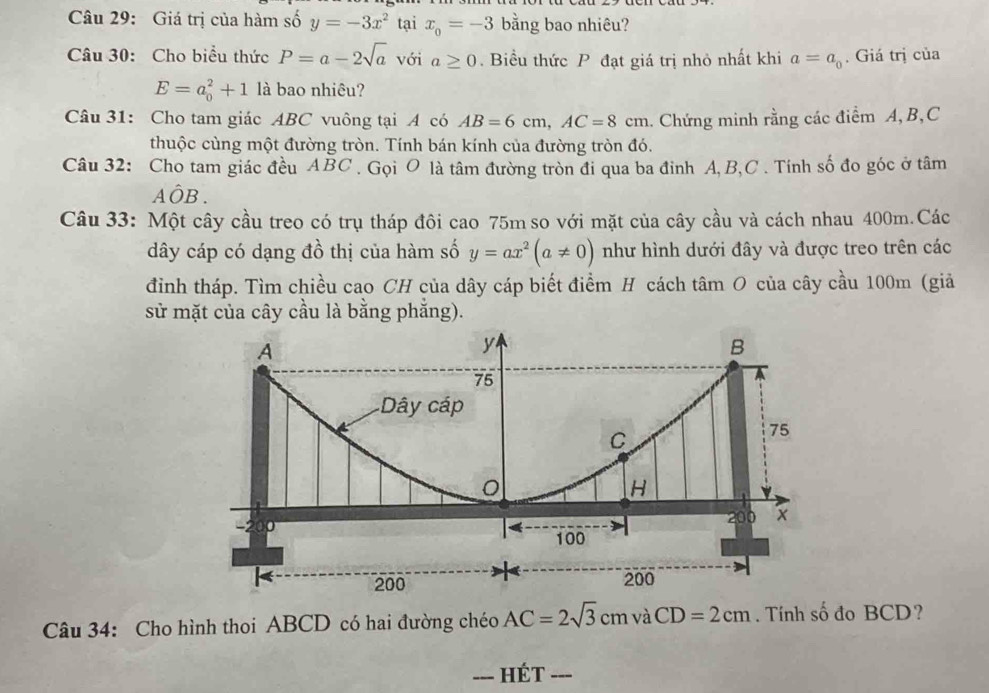 Giá trị của hàm số y=-3x^2 tại x_0=-3 bằng bao nhiêu? 
Câu 30: Cho biểu thức P=a-2sqrt(a) với a≥ 0. Biểu thức P đạt giá trị nhỏ nhất khi a=a_0. Giá trị của
E=a_0^(2+1 là bao nhiêu? 
Câu 31: Cho tam giác ABC vuông tại A có AB=6cm, AC=8cm 1. Chứng minh rằng các điểm A, B, C
thuộc cùng một đường tròn. Tính bán kính của đường tròn đó. 
Câu 32: Cho tam giác đều ABC. Gọi O là tâm đường tròn đi qua ba đinh A, B, C. Tính số đo góc ở tâm
Ahat O)B. 
Câu 33: Một cây cầu treo có trụ tháp đôi cao 75m so với mặt của cây cầu và cách nhau 400m.Các 
dây cáp có dạng đồ thị của hàm số y=ax^2(a!= 0) như hình dưới đây và được treo trên các 
đình tháp. Tìm chiều cao CH của dây cáp biết điểm H cách tâm O của cây cầu 100m (giả 
sử mặt của cây cầu là bằng phắng). 
Câu 34: Cho hình thoi ABCD có hai đường chéo AC=2sqrt(3)cmvaCD=2cm. Tính số đo BCD? 
_Hét_