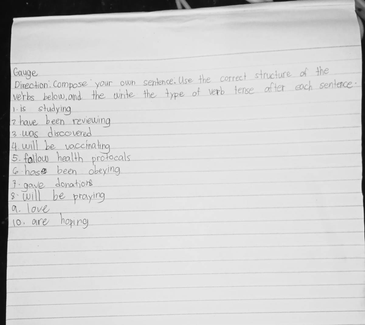 Gauge 
Direction: Compose your own sentence. Use the correct structure of the 
verbs below, and the write the type of verb fense after each sentence: 
1. is studying 
2 have been reviewing 
3. was discovered 
4. will be vaccinating 
5. fallow health profocals 
C has been abeying 
7. gave donations 
8. will be praying 
a. love 
10. are hoping