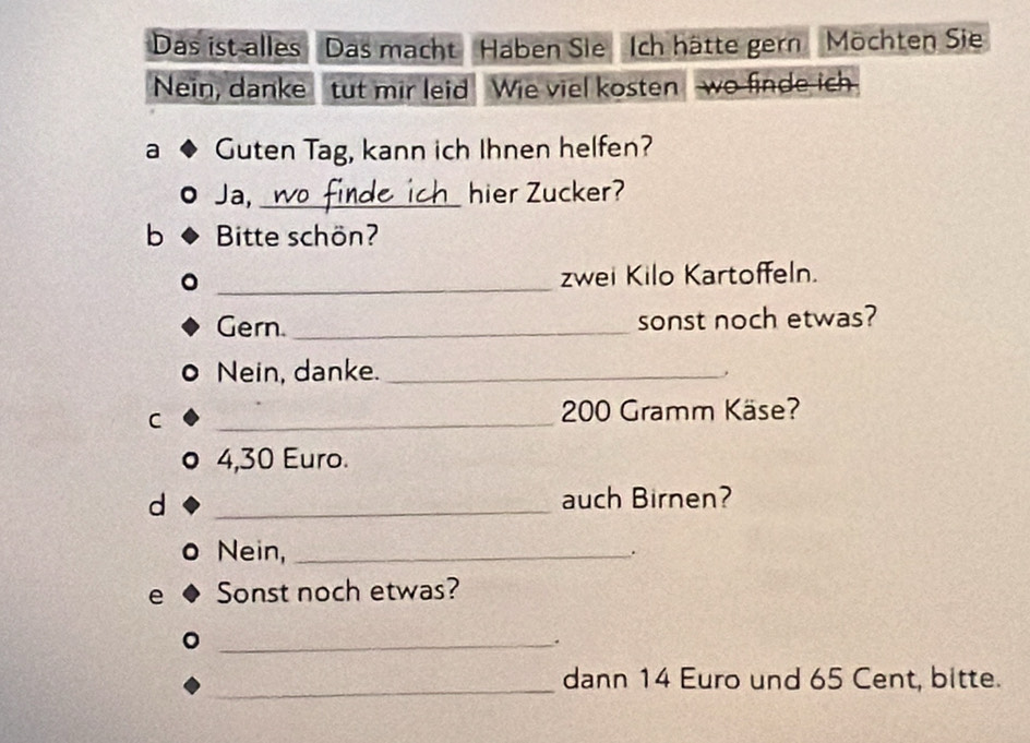 Das ist alles Das macht Haben Sie Ich hätte gern Möchten Sie 
Nein, danke tut mir leid Wie viel kosten wo finde ich 
a Guten Tag, kann ich Ihnen helfen? 
Ja, _hier Zucker? 
b Bitte schön? 
_ 
zwei Kilo Kartoffeln. 
Gern. _sonst noch etwas? 
Nein, danke._ 
C 
_
200 Gramm Käse?
4,30 Euro. 
d _auch Birnen? 
Nein,_ 
. 
e Sonst noch etwas? 
_. 
_ 
dann 14 Euro und 65 Cent, bitte.