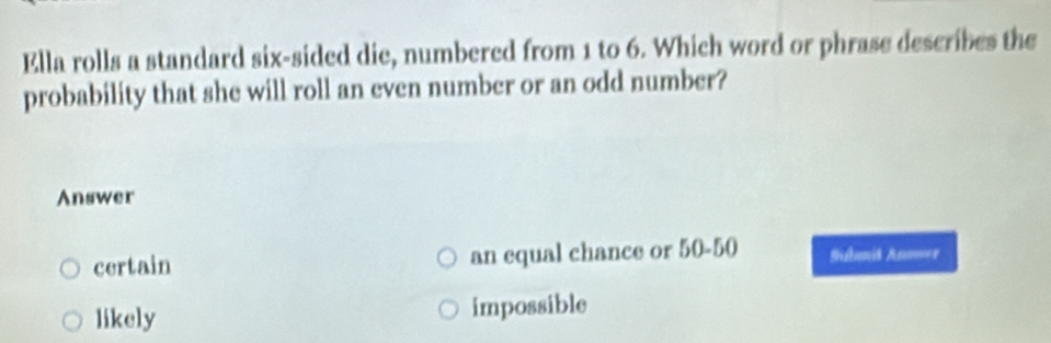 Ella rolls a standard six-sided die, numbered from 1 to 6. Which word or phrase describes the
probability that she will roll an even number or an odd number?
Answer
certain an equal chance or 50-50 Subenit Anm===
likely impossible