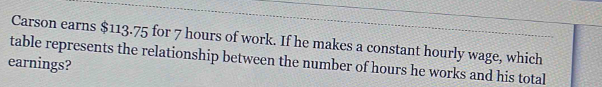 Carson earns $113.75 for 7 hours of work. If he makes a constant hourly wage, which 
table represents the relationship between the number of hours he works and his total 
earnings?