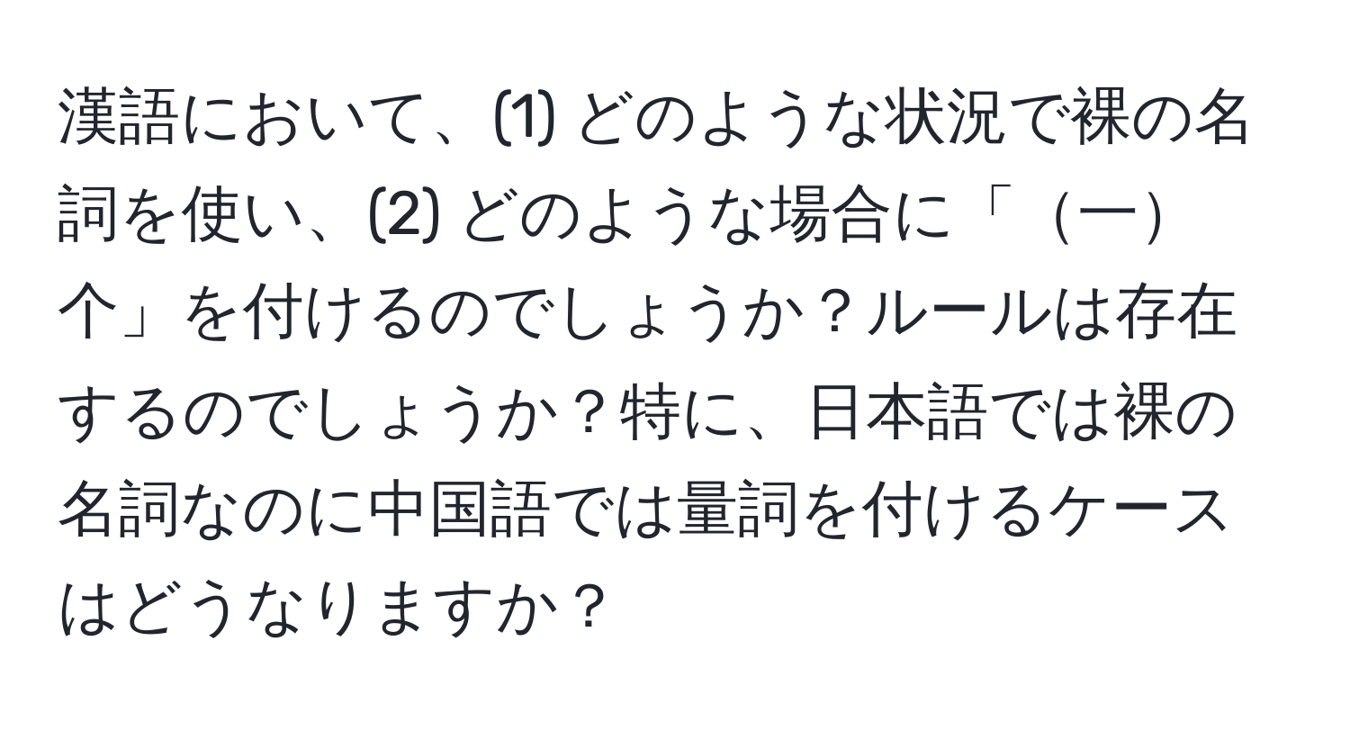 漢語において、(1) どのような状況で裸の名詞を使い、(2) どのような場合に「一个」を付けるのでしょうか？ルールは存在するのでしょうか？特に、日本語では裸の名詞なのに中国語では量詞を付けるケースはどうなりますか？