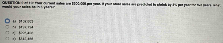 of 10: Your current sales are $300,000 per year. If your store sales are predicted to shrink by 8% per year for five years, what
would your sales be in 5 years?
a) $152,863
b) $197,724
c) $225,426
d) $312,456