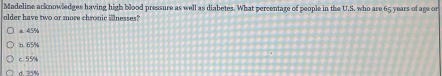 Madeline acknowledges having high blood pressure as well as diabetes. What percentage of people in the U.S. who are 65 years of age or
older have two or more chronic illnesses?
a. 45%
b. 65%
c. 55%
d. 35%