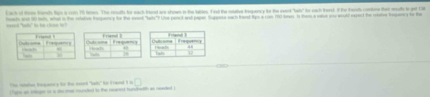 heads ant 90 tals, what is the relative frequency for the event, "tails"? Use pencil and paper. Suppose each firiend flips a coin 760 times. Is there a value you would expect the relative frequency for the event "twils" to be close to? Each of three triends lips a con 76 times. The results for each triend are shown in the tables. Find the relative trequency for the event "tais" for each friend if the brieads combine their results to get 13
The relative trequency for the ovent 'taits' for Friend 1 i □ 
[Tipe an ieger or a decimal rounded to the nearest hundredth as needed ]