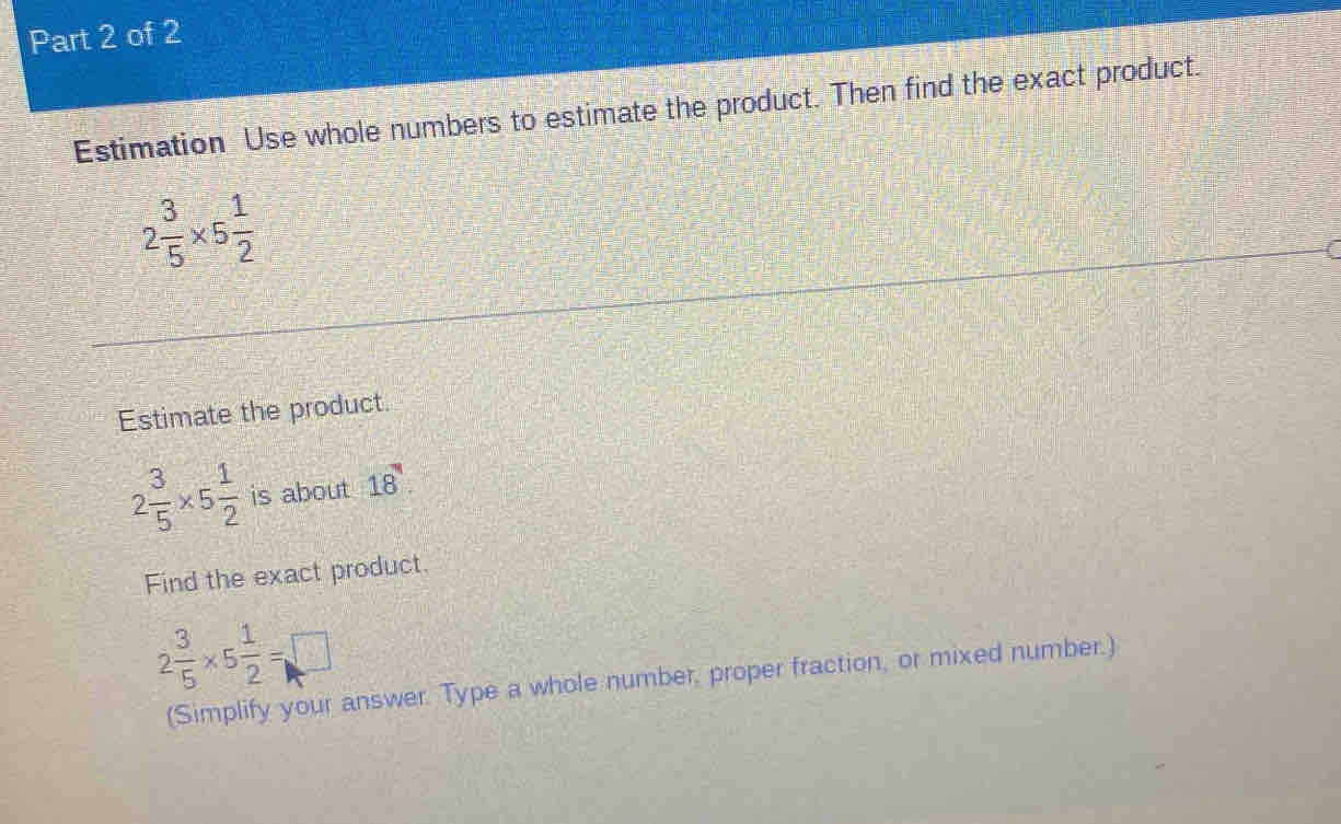 Estimation Use whole numbers to estimate the product. Then find the exact product.
2 3/5 * 5 1/2 
Estimate the product.
2 3/5 * 5 1/2  is about 18
Find the exact product.
2 3/5 * 5 1/2 =□
(Simplify your answer. Type a whole number, proper fraction, or mixed number.)