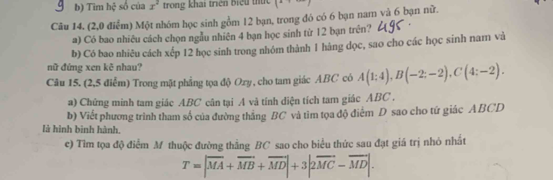 Tim hệ số của x^2 trong khai triển biểu thức 
Câu 14. (2,0 điểm) Một nhóm học sinh gồm 12 bạn, trong đó có 6 bạn nam và 6 bạn nữ. 
a) Có bao nhiêu cách chọn ngẫu nhiên 4 bạn học sinh từ 12 bạn trên? 
b) Có bao nhiêu cách xếp 12 học sinh trong nhóm thành 1 hàng dọc, sao cho các học sinh nam và 
nữ đứng xen kê nhau? 
Câu 15. (2,5 điểm) Trong mặt phẳng tọa độ Oxy, cho tam giác ABC có A(1;4), B(-2;-2), C(4;-2). 
a) Chứng minh tam giác ABC cân tại A và tính diện tích tam giác ABC. 
b) Viết phương trình tham số của đường thẳng BC và tìm tọa độ điểm D sao cho tứ giác ABCD
là hình bình hành. 
c) Tìm tọa độ điểm M thuộc đường thằng BC sao cho biểu thức sau đạt giá trị nhỏ nhất
T=|vector MA+vector MB+vector MD|+3|2vector MC-vector MD|.