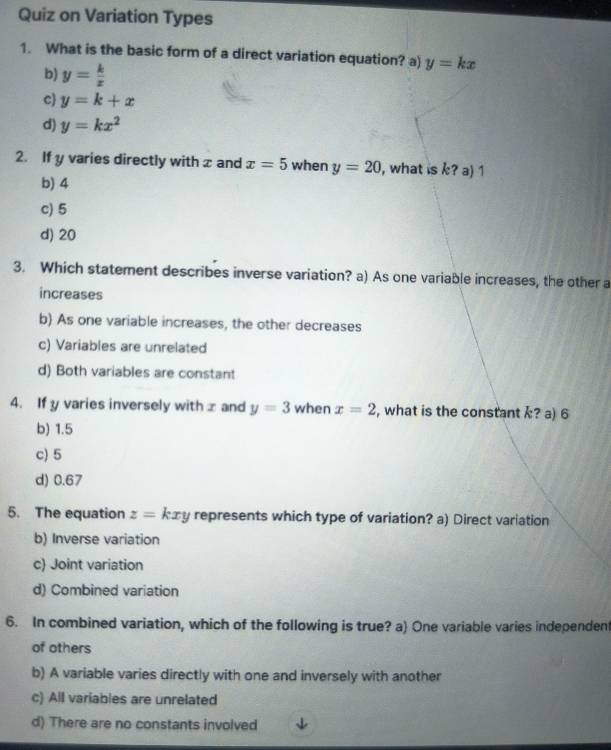 Quiz on Variation Types
1. What is the basic form of a direct variation equation? a) y=kx
b) y= k/x 
c y=k+x
d) y=kx^2
2. If y varies directly with x and x=5 when y=20 , what is ? a) 1
b) 4
c) 5
d) 20
3. Which statement describes inverse variation? a) As one variable increases, the other a
increases
b) As one variable increases, the other decreases
c) Variables are unrelated
d) Both variables are constant
4. If y varies inversely with x and y=3 when x=2 , what is the constant ? a) 6
b) 1.5
c) 5
d) 0.67
5. The equation z=kxy represents which type of variation? a) Direct variation
b) Inverse variation
c) Joint variation
d) Combined variation
6. In combined variation, which of the following is true? a) One variable varies independent
of others
b) A variable varies directly with one and inversely with another
c) All variables are unrelated
d) There are no constants involved