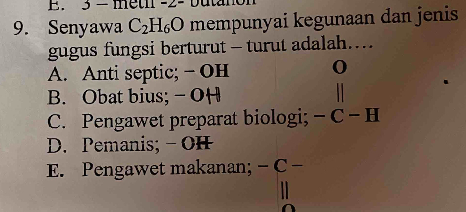 3 - metil -2- buta
9. Senyawa C_2H_6O mempunyai kegunaan dan jenis
gugus fungsi berturut - turut adalah…
A. Anti septic; - OH
o
B. Obat bius; - OH
C. Pengawet preparat biologi; - C - H
D. Pemanis; - OH
E. Pengawet makanan; - C -