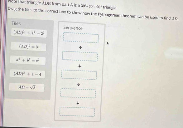 Note that triangle ADB from part A is a 30°-60°-90° triangle. 
Drag the tiles to the correct box to show how the Pythagorean theorem can be used to find AD. 
Tiles Sequence
(AD)^2+1^2=2^2
(AD)^2=3
a^2+b^2=c^2
(AD)^2+1=4
AD=sqrt(3)