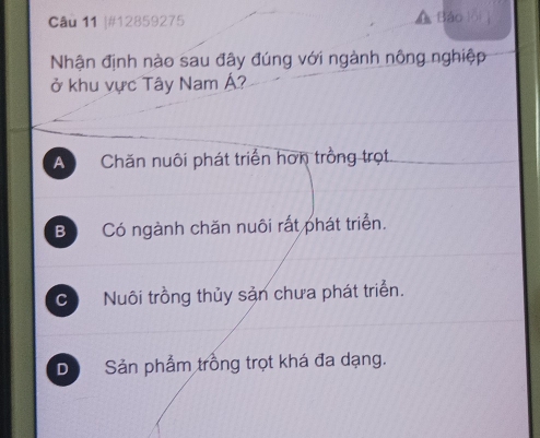 #12859275 Bảo
Nhận định nào sau đây đúng với ngành nông nghiệp
ở khu vực Tây Nam Á?
A Chăn nuôi phát triển hơn trồng trọt.
B Có ngành chăn nuôi rất phát triển.
C  Nuôi trồng thủy sản chưa phát triển.
D Sản phẩm trồng trọt khá đa dạng.