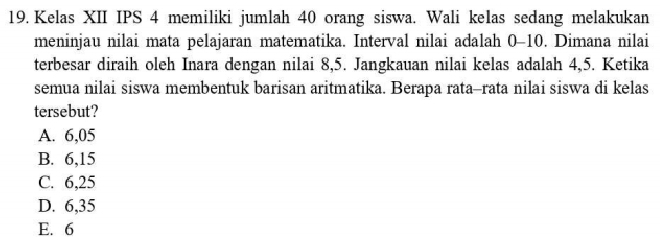 Kelas XII IPS 4 memiliki jumlah 40 orang siswa. Wali keIas sedang melakukan
meninjau nilai mata pelajaran matematika. Interval nilai adalah 0-10. Dimana nilai
terbesar diraih oleh Inara dengan nilai 8, 5. Jangkauan nilai kelas adalah 4,5. Ketika
semua nilai siswa membentuk barisan aritmatika. Berapa rata-rata nilai siswa di kelas
tersebut?
A. 6,05
B. 6, 15
C. 6,25
D. 6,35
E. 6