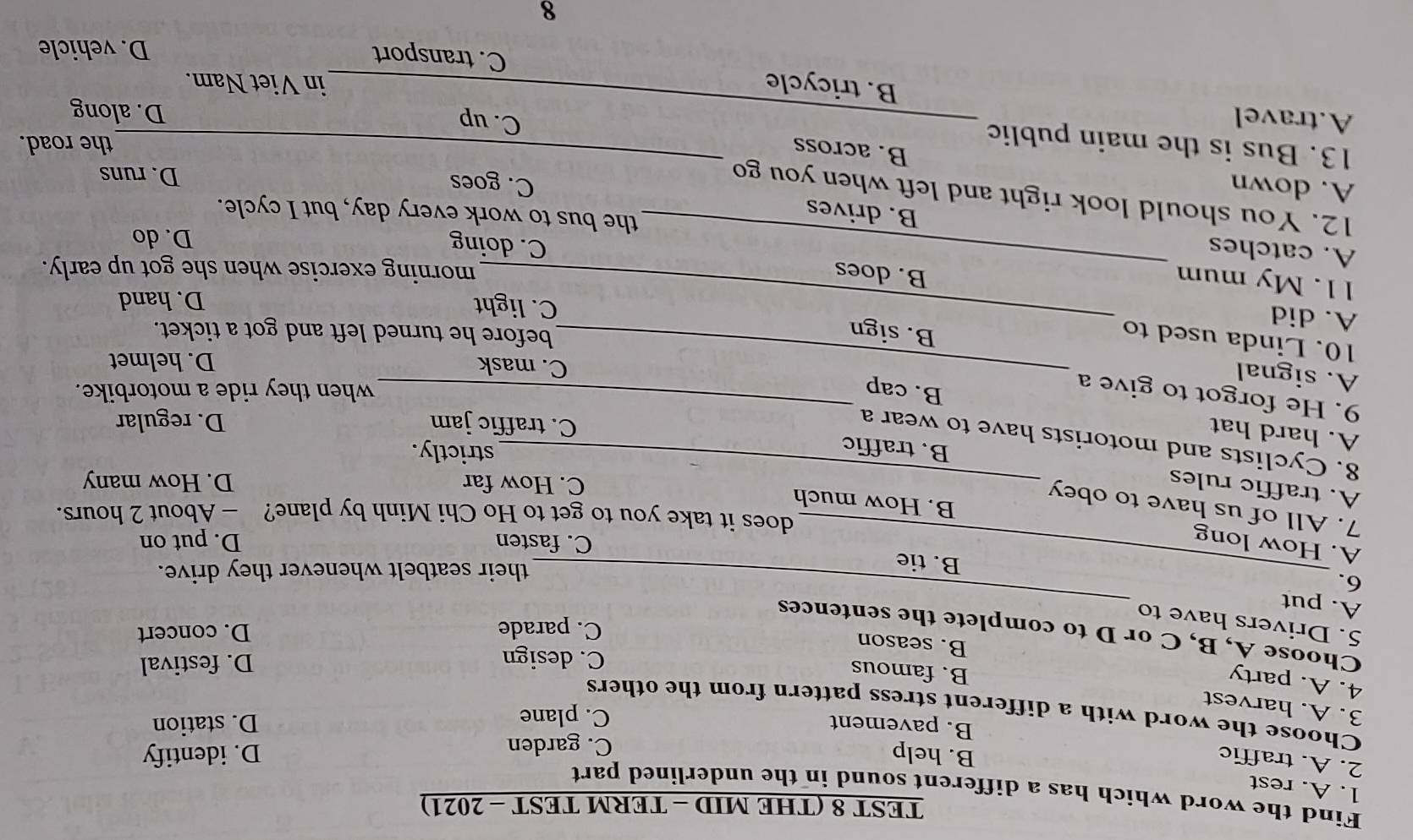 TEST 8 (THE MID - TERM TEST - 2021)
Find the word which has a different sound in the underlined part
1. A. rest
2. A. traffic
B. help D. identify
C. garden
B. pavement C. plane
D. station
Choose the word with a different stress pattern from the others
3. A. harvest
4. A. party
B. famous
C. design D. festival
B. season
_
Choose A, B, C or D to complete the sentences
C. parade D. concert
5. Drivers have to
A. put
6.
B. tie
_their seatbelt whenever they drive.
A. How long D. put on
C. fasten
does it take you to get to Ho Chi Minh by plane? - About 2 hours.
7. All of us have to obey
B. How much
A. traffic rules_
C. How far D. How many
B. traffic
strictly.
8. Cyclists and motorists have to wear a
C. traffic jam D. regular
A. hard hat B. cap_
9. He forgot to give a
when they ride a motorbike.
C. mask D. helmet
A. signal _B. sign
10. Linda used to
before he turned left and got a ticket.
C. light D. hand
A. did _B. does
11. My mum
morning exercise when she got up early.
C. doing
D. do
A. catches _B. drives
the bus to work every day, but I cycle.
12. You should look right and left when you go
A. down
C. goes
D. runs
the road.
B. across C. up
13. Bus is the main public _D. along
A.travel _B. tricycle
in Viet Nam.
C. transport D. vehicle
8