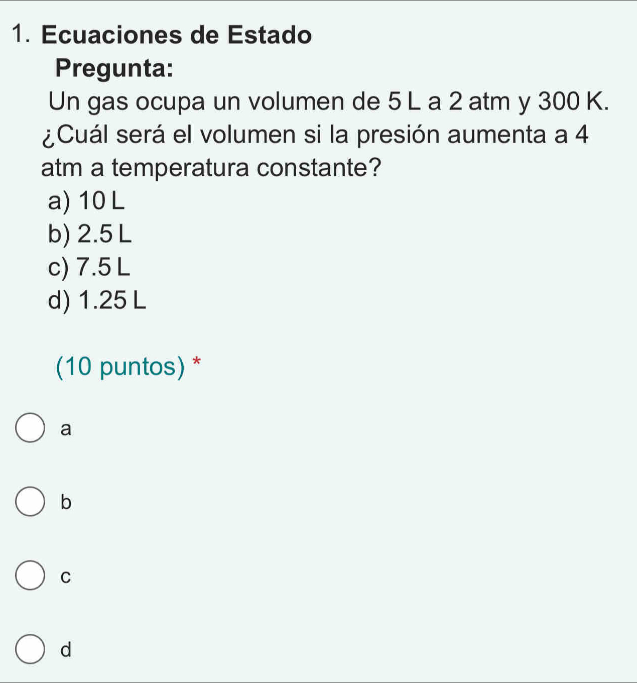 Ecuaciones de Estado
Pregunta:
Un gas ocupa un volumen de 5 L a 2 atm y 300 K.
¿Cuál será el volumen si la presión aumenta a 4
atm a temperatura constante?
a) 10 L
b) 2.5 L
c) 7.5 L
d) 1.25 L
(10 puntos) *
a
b
C
d