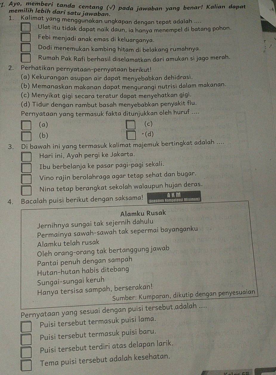 Ayo, memberi tanda centang (√) pada jawaban yang benar! Kalian dapat
memilih lebih dari satu jawaban.
1. Kalimat yang menggunakan ungkapan dengan tepat adalah ....
Ulat itu tidak dapat naik daun, ia hanya menempel di batang pohon.
Febi menjadi anak emas di keluarganya.
Dodi menemukan kambing hitam di belakang rumahnya.
Rumah Pak Rafi berhasil diselamatkan dari amukan si jago merah.
2. Perhatikan pernyataan-pernyataan berikut!
(a) Kekurangan asupan air dapat menyebabkan dehidrasi.
(b) Memanaskan makanan dapat mengurangi nutrisi dalam makanan.
(c) Menyikat gigi secara teratur dapat menyehatkan gigi.
(d) Tidur dengan rambut basah menyebabkan penyakit flu.
Pernyataan yang termasuk fakta ditunjukkan oleh huruf ....
(a) (c)
(b) "(d)
3. Di bawah ini yang termasuk kalimat majemuk bertingkat adalah ...
Hari ini, Ayah pergi ke Jakarta.
Ibu berbelanja ke pasar pagi-pagi sekali.
Vino rajin berolahraga agar tetap sehat dan bugar.
Nina tetap berangkat sekolah walaupun hujan deras.
4. Bacalah puisi berikut dengan saksama! (Asesmen AKM
   
Alamku Rusak
Jernihnya sungai tak sejernih dahulu
Permainya sawah-sawah tak sepermai bayanganku
Alamku telah rusak
Oleh orang-orang tak bertanggung jawab
Pantai penuh dengan sampah
Hutan-hutan habis ditebang
Sungai-sungai keruh
Hanya tersisa sampah, berserakan!
Sumber: Kumparan, dikutip dengan penyesuaian
Pernyataan yang sesuai dengan puisi tersebut adalah ....
Puisi tersebut termasuk puisi lama.
Puisi tersebut termasuk puisi baru.
Puisi tersebut terdiri atas delapan larik.
Tema puisi tersebut adalah kesehatan.