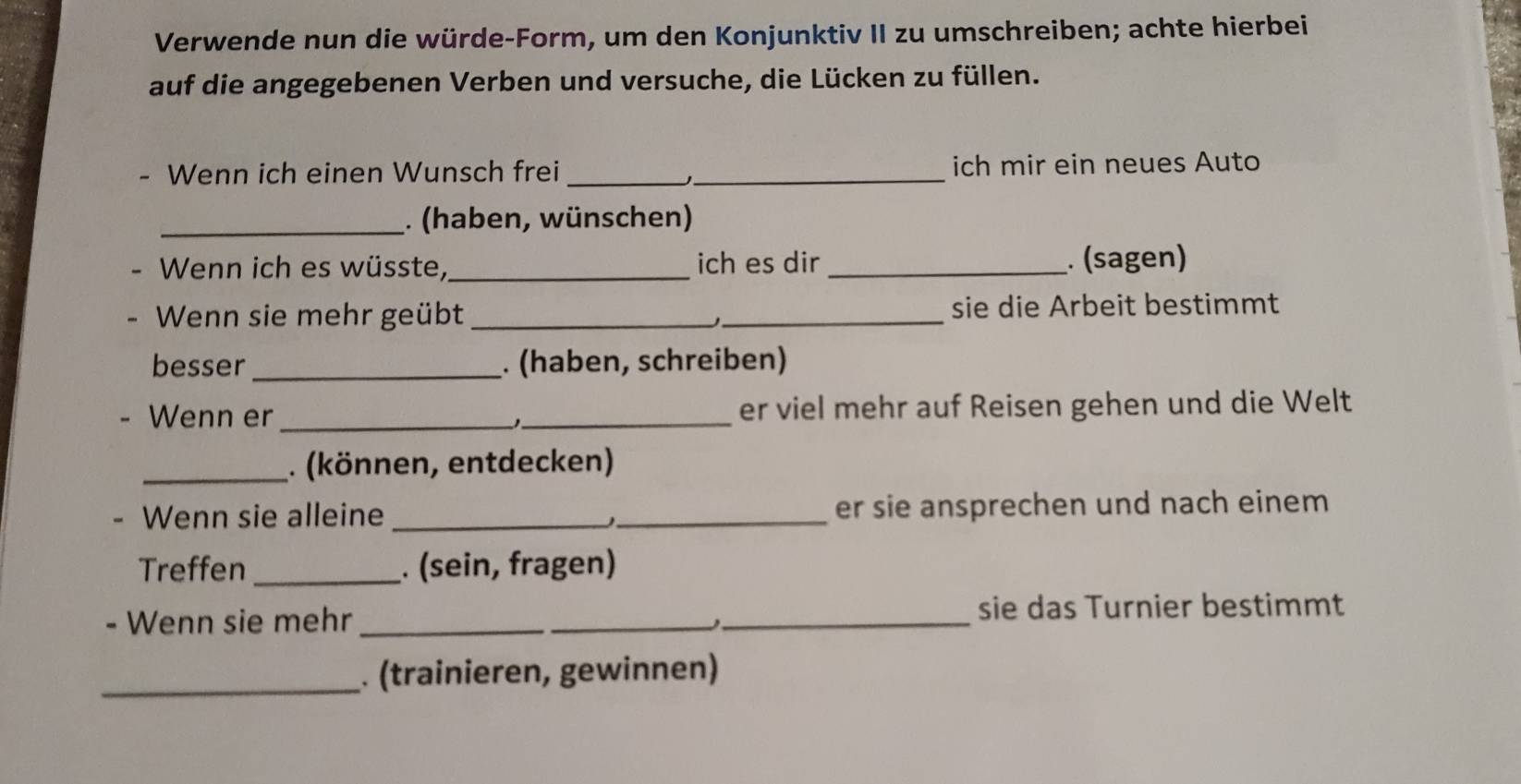 Verwende nun die würde-Form, um den Konjunktiv II zu umschreiben; achte hierbei 
auf die angegebenen Verben und versuche, die Lücken zu füllen. 
- Wenn ich einen Wunsch frei __ich mir ein neues Auto 
_. (haben, wünschen) 
Wenn ich es wüsste, _ich es dir _. (sagen) 
Wenn sie mehr geübt __sie die Arbeit bestimmt 
besser_ . (haben, schreiben) 
Wenn er __er viel mehr auf Reisen gehen und die Welt 
_. (können, entdecken) 
Wenn sie alleine __er sie ansprechen und nach einem 
Treffen _. (sein, fragen) 
- Wenn sie mehr ___sie das Turnier bestimmt 
_. (trainieren, gewinnen)