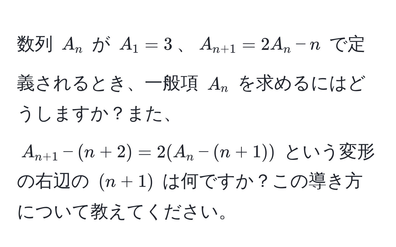 数列 $A_n$ が $A_1=3$、$A_n+1=2A_n-n$ で定義されるとき、一般項 $A_n$ を求めるにはどうしますか？また、 $A_n+1-(n+2)=2(A_n-(n+1))$ という変形の右辺の $(n+1)$ は何ですか？この導き方について教えてください。