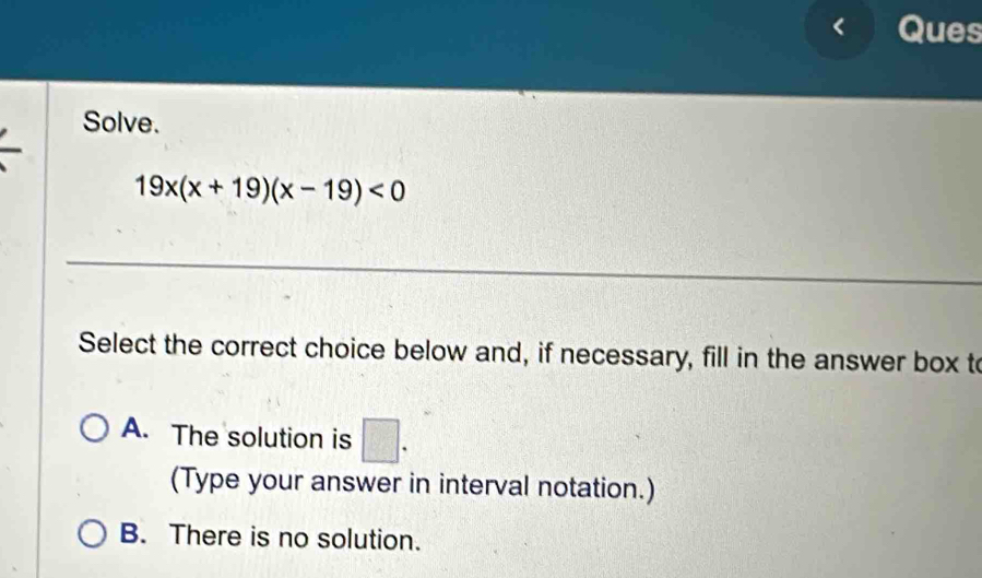 Ques
Solve.
19x(x+19)(x-19)<0</tex> 
Select the correct choice below and, if necessary, fill in the answer box to
A. The solution is □. 
(Type your answer in interval notation.)
B. There is no solution.