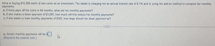 Anea is buying $15,000 weith of rera ceins as as investment. The dealer is charping her an annual interest rete of 8.1% and is ssig the add-ss method to corspute her meethly 
paryments a. f Ana pays off tie coins is 48 monfhrs, what are her manthly sayreents" 
s. If she makes a down paymem of $3,000, how much will this roduce her montily payments? 
e. If she wants to have monthly payments of $325, how large should her down gayment be? 
(Round to the searest cent.) a. Anna's meanthly payments will be □