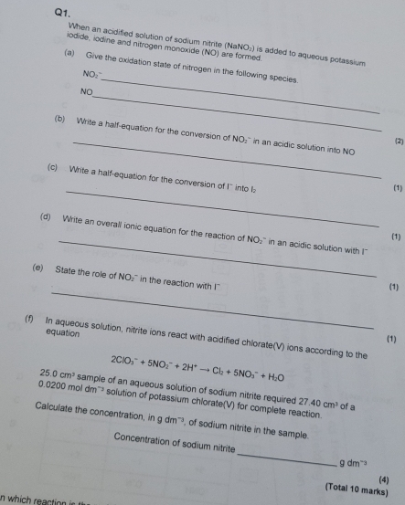 When an acidified solution of sodium nitrite (NaN O_2 is added to aqueous potassium 
iodide, iodine and nitrogen monoxide (NO) are formed. 
_ 
(a) Give the oxidation state of nitrogen in the following species. 
NO:" 
_ 
NO 
_ 
(b) Write a half-equation for the conversion of NO₂'' in an acidic solution into NO 
(2) 
(c) Write a half-equation for the conversion of I' into I; 
_(1) 
_ 
(d) Write an overall ionic equation for the reaction of NO₂" in an acidic solution with I" 
(1) 
_ 
(e) State the role of NO₂" in the reaction with I" 
(1) 
equation 
(f) In aqueous solution, nitrite ions react with acidified chlorate(V) ions according to the 
(1)
2ClO_3^(-+5NO_2^-+2H^+)to Cl_2+5NO_3^(-+H_2)O
25.0cm^3 sample of an aqueous solution of sodium nitrite required 27.40cm^3
0.0200moldm^(-3) solution of potassium chlorate(V) for complete reaction. of a 
Calculate the concentration, in gdm^(-3) , of sodium nitrite in the sample. 
Concentration of sodium nitrite_ gdm^(-2)
(4) 
(Total 10 marks) 
in which reaction