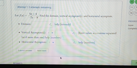 Attempt 1:3 attempts remaining. 11 1 
16 ) (1 
Let f(x)= (5x+4)/-7x-9 . Find the domain, vertical asymptote(s), and horizontal asymptote. 
PROGRES 
Domain: help (intervals) Score 
Completic 
Vertical Asymptote(s): (Enter values as a comma separated 
list if more than one) help (numbers) 
Horizontal Asymptote: help (numbers) 
Submit answer Next item 
Answers 
A