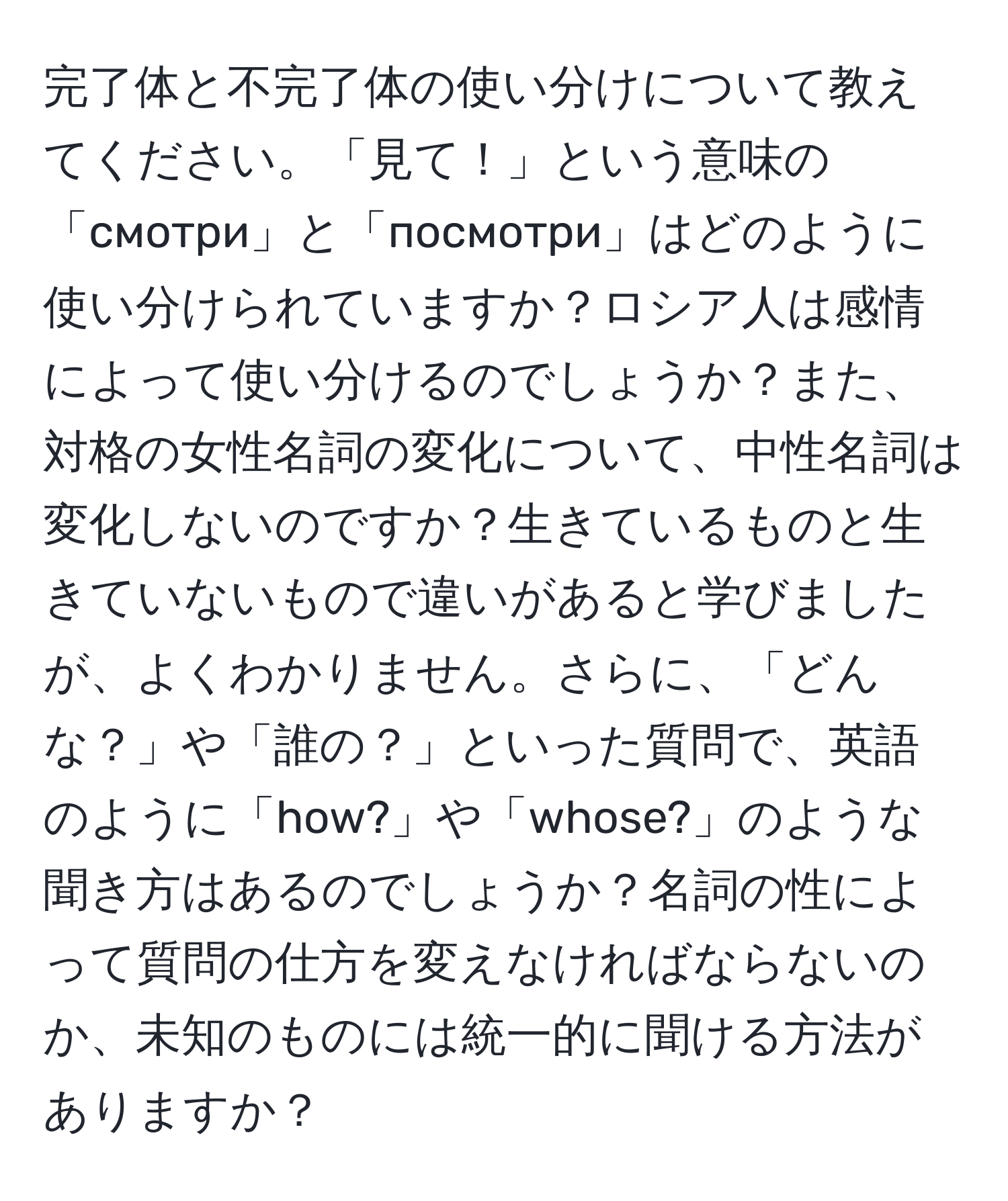 完了体と不完了体の使い分けについて教えてください。「見て！」という意味の「смотри」と「посмотри」はどのように使い分けられていますか？ロシア人は感情によって使い分けるのでしょうか？また、対格の女性名詞の変化について、中性名詞は変化しないのですか？生きているものと生きていないもので違いがあると学びましたが、よくわかりません。さらに、「どんな？」や「誰の？」といった質問で、英語のように「how?」や「whose?」のような聞き方はあるのでしょうか？名詞の性によって質問の仕方を変えなければならないのか、未知のものには統一的に聞ける方法がありますか？