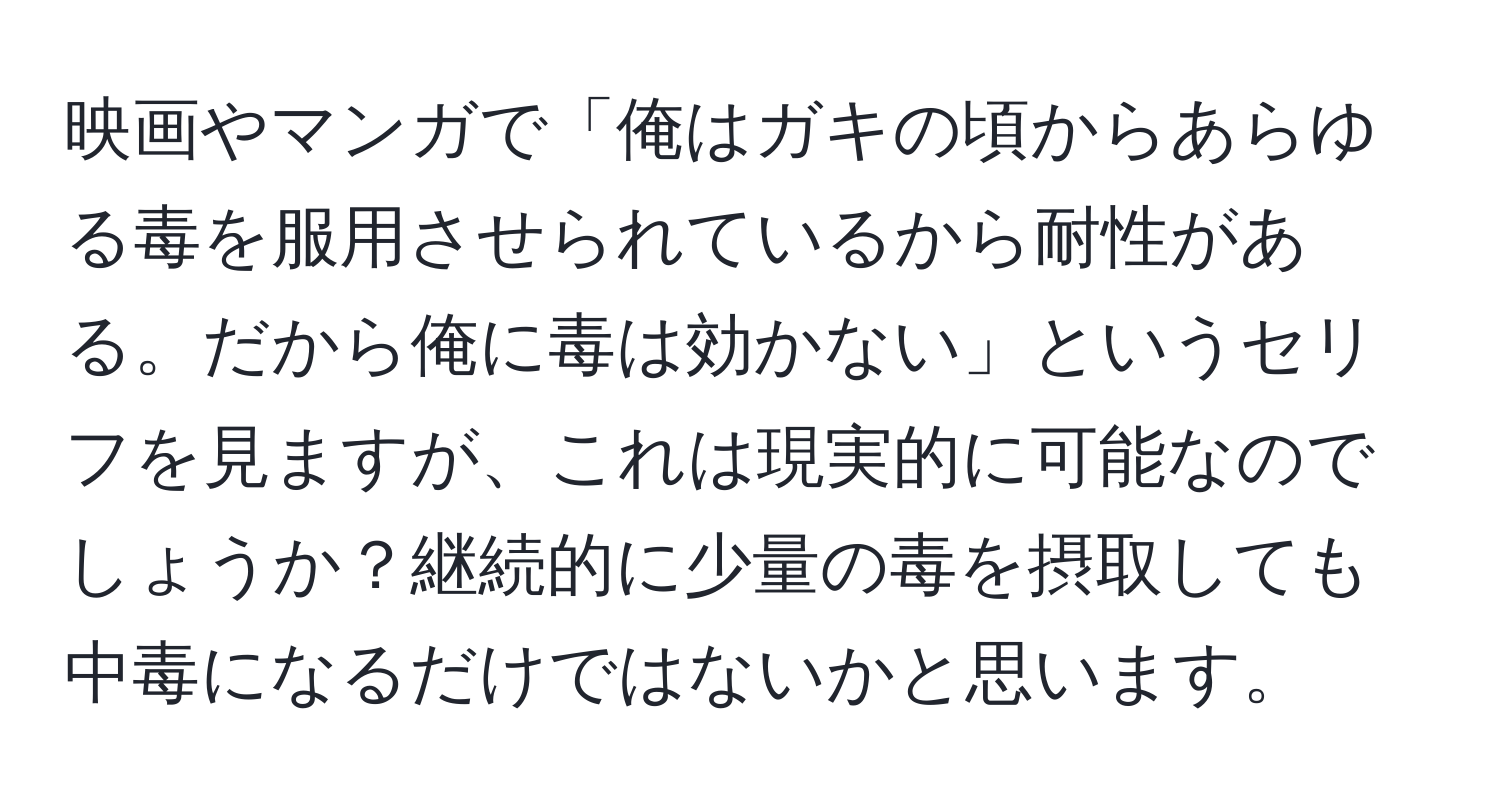 映画やマンガで「俺はガキの頃からあらゆる毒を服用させられているから耐性がある。だから俺に毒は効かない」というセリフを見ますが、これは現実的に可能なのでしょうか？継続的に少量の毒を摂取しても中毒になるだけではないかと思います。