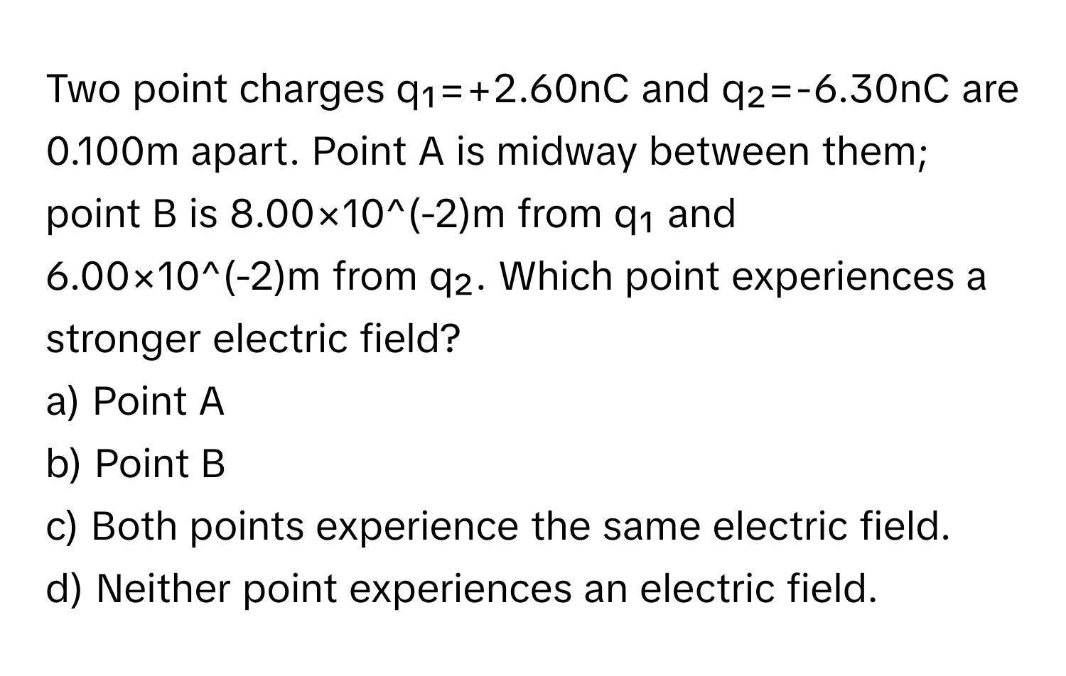 Two point charges q₁=+2.60nC and q₂=-6.30nC are 0.100m apart. Point A is midway between them; point B is 8.00×10^(-2)m from q₁ and 6.00×10^(-2)m from q₂. Which point experiences a stronger electric field?

a) Point A 
b) Point B 
c) Both points experience the same electric field. 
d) Neither point experiences an electric field.