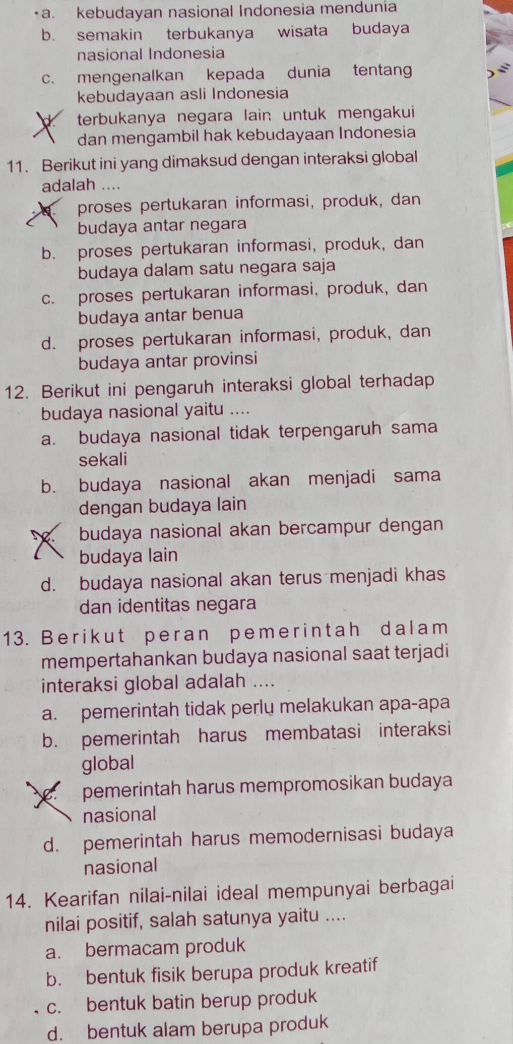 a. kebudayan nasional Indonesia mendunia
b. semakin terbukanya wisata budaya
nasional Indonesia
c. mengenalkan kepada dunia tentan
kebudayaan asli Indonesia
terbukanya negara lain untuk mengakui 
dan mengambil hak kebudayaan Indonesia
11. Berikut ini yang dimaksud dengan interaksi global
adalah ....
proses pertukaran informasi, produk, dan
budaya antar negara
b. proses pertukaran informasi, produk, dan
budaya dalam satu negara saja
c. proses pertukaran informasi, produk, dan
budaya antar benua
d. proses pertukaran informasi, produk, dan
budaya antar provinsi
12. Berikut ini pengaruh interaksi global terhadap
budaya nasional yaitu ....
a. budaya nasional tidak terpengaruh sama
sekali
b. budaya nasional akan menjadi sama
dengan budaya lain
budaya nasional akan bercampur dengan
budaya lain
d. budaya nasional akan terus menjadi khas
dan identitas negara
13. Berikut peran pemerintah dalam
mempertahankan budaya nasional saat terjadi
interaksi global adalah ....
a. pemerintah tidak perlu melakukan apa-apa
b. pemerintah harus membatasi interaksi
global
pemerintah harus mempromosikan budaya
nasional
d. pemerintah harus memodernisasi budaya
nasional
14. Kearifan nilai-nilai ideal mempunyai berbagai
nilai positif, salah satunya yaitu ....
a. bermacam produk
b. bentuk fisik berupa produk kreatif
c. bentuk batin berup produk
d. bentuk alam berupa produk