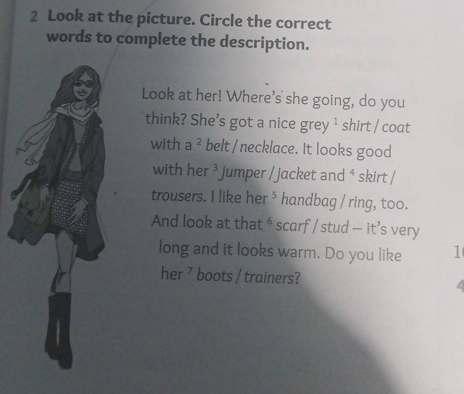 Look at the picture. Circle the correct 
words to complete the description. 
Look at her! Where's she going, do you 
think? She's got a nice grey ¹ shirt / coat 
with a^2 belt / necklace. It looks good 
with her 3 jumper / jacket and 4 skirt / 
trousers. I like her ⁵ handbag / ring, too. 
And look at that ⁶ scarf / stud — it’s very 
long and it looks warm. Do you like 1 
her ⁷ boots / trainers?