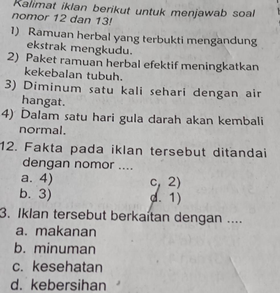 Kalimat iklan berikut untuk menjawab soal
nomor 12 dan 13!
1) Ramuan herbal yang terbukti mengandung
ekstrak mengkudu.
2) Paket ramuan herbal efektif meningkatkan
kekebalan tubuh.
3) Diminum satu kali sehari dengan air
hangat.
4) Dalam satu hari gula darah akan kembali
normal.
12. Fakta pada iklan tersebut ditandai
dengan nomor ....
a. 4) c, 2)
b. 3) d. 1)
3. Iklan tersebut berkaítan dengan ....
a. makanan
b. minuman
c. kesehatan
d. kebersihan