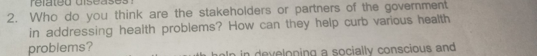 related diseases . 
2. Who do you think are the stakeholders or partners of the government 
in addressing health problems? How can they help curb various health 
problems? 
n ev eloping a socially conscious and